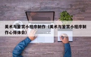 平邑美术与鉴赏小程序制作（美术与鉴赏小程序制作心得体会）