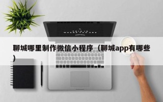 平邑聊城哪里制作微信小程序（聊城app有哪些）