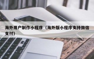 平邑海外用户制作小程序（海外版小程序支持微信支付）